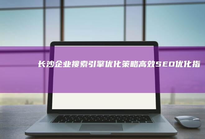 长沙企业搜索引擎优化策略：高效SEO优化指南